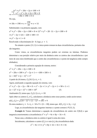 {
Ou seja,
Substituindo na primeira equação, vem:
Resolvendo o discriminante , logo, .
No entanto o ponto ( ) é o único ponto comum às duas circunferências, portanto elas
são tangentes.
Como vimos, as circunferências tangentes podem ser externas ou internas. Podemos
determinar a sua posição relativa por meio da distância entre os centros das circunferências e por
meio de seus raios (lembrando que o centro das circunferências e o ponto de tangência estão sempre
alinhados).
Considerando a primeira equação do sistema, temos:
( ) ( ) (4)
A partir de (4) temos, ( ) e
Agora, analisando a segunda equação do sistema, vem:
( ) ( ) (5)
Analisando (5), temos que, ( ) e .
Após obter os centros , calculamos a distância entre esses pontos, sendo assim temos:
( ) √( ) ( ) √
Os raios medem e e | |, temos que ( ) | |.
Logo, as circunferências são tangentes internas e o ponto comum é ( )
Exemplo 6: Vamos determinar a equação da circunferência de centro em ( ) e que
tangencia exteriormente a circunferência
Nesse caso, a distância entre os centros é igual à soma dos raios.
Inicialmente, calculamos o centro ( ) e o raio ( ) da circunferência dada:
 