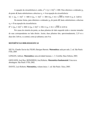 A equação da circunferência é, então, ( ) . Para obtermos a ordenada
do ponto , basta substituirmos a abscissa na equação da circunferência:
( ) ( ) √ 19,60
Da mesma forma, para obtermos a ordenada do ponto , basta substituirmos a abscissa
na equação da circunferência:
( ) ( ) √
Por causa da simetria da ponte, as duas pilastras do lado esquerdo terão o mesmo tamanho
de suas correspondentes no lado direito. Assim, duas pilastras têm, aproximadamente, 2,33 m e
duas têm 3,60 m, e a central, como já sabíamos, tem 4 m.
REFERÊNCIAS BIBLIOGRÁFICAS
SILVA, Claudio Xavier da; FILHO, Benigno Barreto. Matemática: aula por aula. 2. ed. São Paulo:
FTD, 2005
LONGEN, Adilson. Matemática: uma atividade humana. v. 3. Curitiba: Base Editora, 2003.
GIOVANNI, José Ruy; BONJORNO, José Roberto. Matemática fundamental: Uma nova
abordagem. São Paulo: FTD, 2002.
DANTE, Luiz Roberto; Matemática, volume único. 1. ed. São Paulo: Ática, 2005.
 
