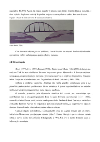 arquiteto é de . Agora ele precisa calcular o tamanho das demais pilastras (duas à esquerda e
duas à direita da pilastra central). Segundo o projeto, todas as pilastras estão a uma da outra.
Figura 1 - Projeto da ponte em forma de arco de circunferência
Fonte: Dante, 2005.
Com base nas informações do problema, vamos escolher um sistema de eixos coordenados
conveniente e obter a altura dessas quatro pilastras menores.
5.2 Historicização
Boyer (1974), Eves (2004), Kasner (1976) e Radice apud Silva e Filho (2005) destacam que
o século XVII foi sem dúvida um dos mais importantes para a Matemática. A Europa respirava,
nessa época, um protestantismo marcante e procurava preservar os impérios ultramarinos. Enquanto
isso a França nos brindava com a obra La géométrie, de René Descartes (1596 – 1650).
Embora a moderna Geometria Analítica não tenha grandes semelhanças com a La
géométrie, podemos dizer que Descartes foi seu introdutor. A grande engenhosidade de seu trabalho
foi traduzir um problema geométrico numa equação algébrica.
O caminho percorrido pela Geometria Analítica foi cruzado por matemáticos que
contribuíram para o seu aperfeiçoamento. Esse é o caso de Frans van Schooten (1615 – 1660),
matemático holandês que publicou uma versão para o latim da obra de René Descartes, tornando-a
conhecida. Também Newton foi responsável por esse desenvolvimento, ao sugerir novos tipos de
sistemas de coordenadas e fazendo anotações sobre as cúbicas.
Segundo alguns historiadores, o conhecimento sobre as secções cônicas tem seu marco
inicial com Menaecmus, que viveu por volta de 350 a.C.. Porém, é inegável que As cônicas, tratado
sobre as curvas escrito por Apolônio de Perga (262 a 190 a. C.), teve o mérito de reunir todas as
informações anteriores.
 