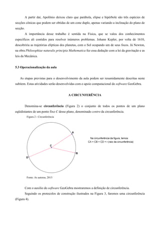 A partir daí, Apolônio deixou claro que parábola, elipse e hipérbole são três espécies de
secções cônicas que podem ser obtidas de um cone duplo, apenas variando a inclinação do plano de
secção.
A importância desse trabalho é sentida na Física, que se valeu dos conhecimentos
específicos ali contidos para resolver inúmeros problemas. Johann Kepler, por volta de 1610,
descobriria as trajetórias elípticas dos planetas, com o Sol ocupando um de seus focos. Já Newton,
na obra Philosophiae naturalis principia Mathematica fez essa dedução com a lei da gravitação e as
leis da Mecânica.
5.3 Operacionalização da aula
As etapas previstas para o desenvolvimento da aula podem ser resumidamente descritas neste
subitem. Estas atividades serão desenvolvidas com o apoio computacional do software GeoGebra.
A CIRCUNFERÊNCIA
Denomina-se circunferência (Figura 2) o conjunto de todos os pontos de um plano
eqüidistantes de um ponto fixo C desse plano, denominado centro da circunferência.
Figura 2 - Circunferência
Fonte: As autoras, 2015
Com o auxilio do software GeoGebra mostraremos a definição de circunferência.
Seguindo os protocolos de construção ilustrados na Figura 3, faremos uma circunferência
(Figura 4).
 