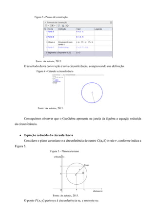Figura 3 - Passos de construção.
Fonte: As autoras, 2015.
O resultado desta construção é uma circunferência, comprovando sua definição.
Figura 4 - Criando a circunferência
Fonte: As autoras, 2015.
Conseguimos observar que o GeoGebra apresenta na janela da álgebra a equação reduzida
da circunferência.
 Equação reduzida da circunferência
Considere o plano cartesiano e a circunferência de centro ( ) e raio , conforme indica a
Figura 5.
Figura 5 – Plano cartesiano
Fonte: As autoras, 2015.
O ponto ( ) pertence à circunferência se, e somente se:
 