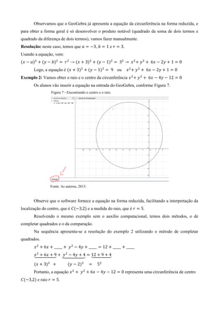 Observamos que o GeoGebra já apresenta a equação da circunferência na forma reduzida, e
para obter a forma geral é só desenvolver o produto notável (quadrado da soma de dois termos e
quadrado da diferença de dois termos), vamos fazer manualmente.
Resolução: neste caso, temos que , e
Usando a equação, vem:
( ) ( ) → ( ) ( )
Logo, a equação é ( ) ( ) ou
Exemplo 2: Vamos obter o raio e o centro da circunferência
Os alunos vão inserir a equação na entrada do GeoGebra, conforme Figura 7.
Figura 7 - Encontrando o centro e o raio.
Fonte: As autoras, 2015.
Observe que o software fornece a equação na forma reduzida, facilitando a interpretação da
localização do centro, que é ( ) e a medida do raio, que é .
Resolvendo o mesmo exemplo sem o auxílio computacional, temos dois métodos, o de
completar quadrados e o da comparação.
Na sequência apresenta-se a resolução do exemplo 2 utilizando o método de completar
quadrados.
⏟ ⏟ ⏟
( ) ( )
Portanto, a equação representa uma circunferência de centro
( ) e raio .
 