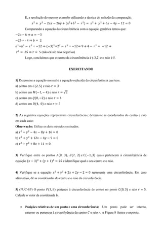 E, a resolução do mesmo exemplo utilizando a técnica do método da comparação.
( )
Comparando a equação da circunferência com a equação genérica temos que:
=
= - 4
= ( ) =
(não existe raio negativo)
Logo, concluímos que o centro da circunferência é (-3,2) e o raio é 5.
EXERCITANDO
1) Determine a equação normal e a equação reduzida da circunferência que tem:
a) centro em ( ) e raio
b) centro em ( ) e raio √
c) centro em ( ) e raio
d) centro em ( ) e raio
2) As seguintes equações representam circunferências; determine as coordenadas do centro e raio
em cada caso:
Observação: Utilize os dois métodos ensinados.
a)
b)
c)
3) Verifique entre os pontos ( ) ( ) e ( ) quais pertencem à circunferência de
equação ( ) ( ) e identifique qual o seu centro e o raio.
4) Verifique se a equação representa uma circunferência. Em caso
afirmativo, dê as coordenadas do centro e o raio da circunferência.
5) (PUC-SP) O ponto ( ) pertence à circunferência de centro no ponto ( ) e raio .
Calcule o valor da coordenada .
 Posições relativas de um ponto e uma circunferência: Um ponto pode ser interno,
externo ou pertencer à circunferência de centro e raio . A Figura 8 ilustra o exposto.
 