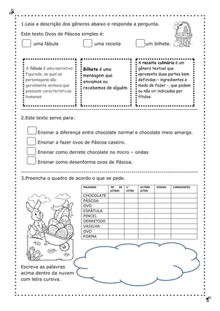 1.Leia a descrição dos gêneros abaixo e responda a pergunta.
Este texto Ovos de Páscoa simples é:
uma fábula uma receita um bilhete.
A fábula é uma narrativa
figurada, na qual as
personagens são
geralmente animais que
possuem características
humanas.
Bilhete é uma
mensagem que
enviamos ou
recebemos de alguém.
A receita culinária é um
gênero textual que
apresenta duas partes bem
definidas – ingredientes e
modo de fazer -, que podem
ou não vir indicadas por
títulos.
----------------------------------------------------------------------------------------
2.Este texto serve para:
Ensinar a diferença entre chocolate normal e chocolate meio amargo.
Ensinar a fazer ovos de Páscoa caseiro.
Ensinar como derrete chocolate no micro – ondas
Ensinar como desenforma ovos de Páscoa.
----------------------------------------------------------------------------------------
3.Preencha o quadro de acordo o que se pede.
PALAVRAS Nº DE
LETRAS
1°
LETRA
ULTIMA
LETRA
VOGAIS CONSOANTES
CHOCOLATE
PÁSCOA
OVO
ESPÁTULA
PINCEL
DERRETIDO
VASILHA
OVO
FORMA
Escreva as palavras
acima dentro da nuvem
com letra cursiva.
 