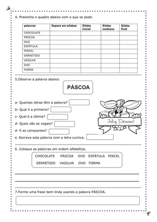 4. Preencha o quadro abaixo com o que se pede.
palavras Separe em sílabas Sílaba
inicial
Sílaba
mediana
Sílaba
final
CHOCOLATE
PÁSCOA
OVO
ESPÁTULA
PINCEL
DERRETIDO
VASILHA
OVO
FORMA
----------------------------------------------------------------------------------------
5.Observe a palavra abaixo:
PÁSCOA
a- Quantas letras têm a palavra?
b- Qual é a primeira?
c- Qual é a última?
d- Quais são as vogais?
d- E as consoantes?
e. Escreva esta palavra com a letra cursiva.
----------------------------------------------------------------------------------------
6. Coloque as palavras em ordem alfabética.
CHOCOLATE PÁSCOA OVO ESPÁTULA PINCEL
DERRETIDO VASILHA OVO FORMA
_____________________________________
_____________________________________
----------------------------------------------------------------------------------------
7.Forme uma frase bem linda usando a palavra PÁSCOA.
 
