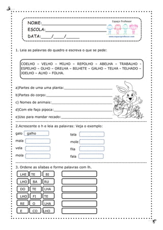 1. Leia as palavras do quadro e escreva o que se pede:
COELHO – VELHO – MILHO – REPOLHO – ABELHA – TRABALHO -
ESPELHO – OLHO – ORELHA – BILHETE – GALHO – TELHA - TELHADO –
JOELHO – ALHO – FOLHA.
a)Partes de uma uma planta:________________________
b)Partes do corpo:________________________________
c) Nomes de animais:_____________________________
d)Com ele faço pipoca:____________________________
e)Uso para mandar recado:__________________________
----------------------------------------------------------------------------------------
2.Acrescente o h e leia as palavras: Veja o exemplo:
galo galho
mala
vela
mola
----------------------------------------------------------------------------------------
3. Ordene as sílabas e forme palavras com lh.
LHE TE BI
LHO BA RU
DO TE LHA
LHO FI TE
RE O LHA
E CO LHO
tela
mole
fila
fala
 