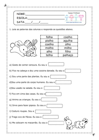 1. Leia as palavras das colunas e responda as questões abaixo.
a) Gosto de comer cenoura. Eu sou o
b) Fico na cabeça e dou uma coceira danada. Eu sou o
c) Sou uma parte das plantas. Eu sou a
d)Sou uma parte do corpo humano. Eu sou o
e)Sou usado na salada. Eu sou o
f) Fico em cima das casas. Eu sou a
g) Animo as crianças. Eu sou o
h) Sirvo para fazer pipoca. Eu sou o
i) Costuro roupas. Sou a
j) Trago ovo de Pácoa. Eu sou o
k) Me colocam no macarrão. Eu sou o
folha coelho
piolho agulha
coelho olho
molho milho
alho filho
telha palhaço
 