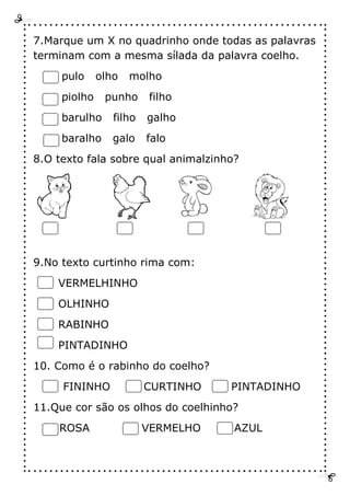 7.Marque um X no quadrinho onde todas as palavras
terminam com a mesma sílada da palavra coelho.
pulo olho molho
piolho punho filho
barulho filho galho
baralho galo falo
8.O texto fala sobre qual animalzinho?
9.No texto curtinho rima com:
VERMELHINHO
OLHINHO
RABINHO
PINTADINHO
10. Como é o rabinho do coelho?
FININHO CURTINHO PINTADINHO
11.Que cor são os olhos do coelhinho?
ROSA VERMELHO AZUL
 