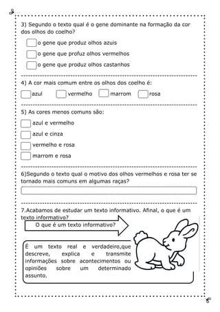 3) Segundo o texto qual é o gene dominante na formação da cor
dos olhos do coelho?
o gene que produz olhos azuis
o gene que profuz olhos vermelhos
o gene que produz olhos castanhos
---------------------------------------------------------------------------
4) A cor mais comum entre os olhos dos coelho é:
azul vermelho marrom rosa
---------------------------------------------------------------------------
5) As cores menos comuns são:
azul e vermelho
azul e cinza
vermelho e rosa
marrom e rosa
---------------------------------------------------------------------------
6)Segundo o texto qual o motivo dos olhos vermelhos e rosa ter se
tornado mais comuns em algumas raças?
---------------------------------------------------------------------------
7.Acabamos de estudar um texto informativo. Afinal, o que é um
texto informativo?
O que é um texto informativo?
É um texto real e verdadeiro,que
descreve, explica e transmite
informações sobre acontecimentos ou
opiniões sobre um determinado
assunto.
 