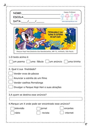 1.O texto acima é:
um poema uma fábula um anúncio uma tirinha
---------------------------------------------------------------------------
2. Qual é sua finalidade?
Vender ovos de páscoa
Anunciar a estréia de um filme
Vender coelhos Pernalonga
Divulgar o Parque Hopi Hari e suas atrações
---------------------------------------------------------------------------
3.A quem se destina esse anúncio?
4.Marque um X onde pode ser encontrado esse anúncio?
televisão jornal encartes
rádio revista internet
 