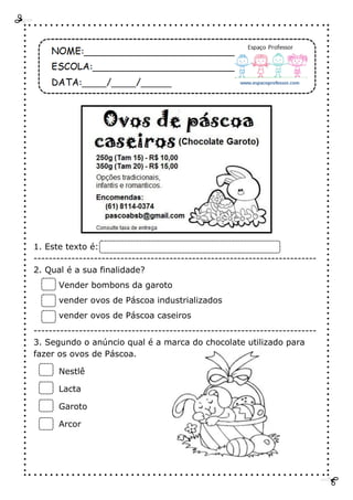 1. Este texto é:
---------------------------------------------------------------------------
2. Qual é a sua finalidade?
Vender bombons da garoto
vender ovos de Páscoa industrializados
vender ovos de Páscoa caseiros
---------------------------------------------------------------------------
3. Segundo o anúncio qual é a marca do chocolate utilizado para
fazer os ovos de Páscoa.
Nestlê
Lacta
Garoto
Arcor
 