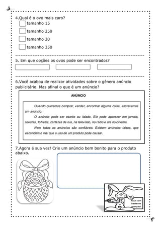 4.Qual é o ovo mais caro?
tamanho 15
tamanho 250
tamanho 20
tamanho 350
---------------------------------------------------------------------------
5. Em que opções os ovos pode ser encontrados?
---------------------------------------------------------------------------
6.Você acabou de realizar atividades sobre o gênero anúncio
publicitário. Mas afinal o que é um anúncio?
7.Agora é sua vez! Crie um anúncio bem bonito para o produto
abaixo.
 