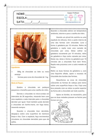 OVO DE PÁSCOA SIMPLES
Ingredientes
 500g de chocolate ao leite ou meio
amargo
 formas para ovos de chocolate de 1 kg
MododePreparo
Quebre o chocolate em pedaços
pequenos e transfira para uma vasilha de vidro.
Derreta o chocolate no micro-ondas em
intervalos de 30 segundos, mexendo bem com
uma espátula a cada intervalo para o chocolate
derreter por igual. Você também pode derreter
o chocolate em banho-maria, em fogo baixo,
mexendo sempre.
Quando o chocolate tiver derretido,
despeje-o sobre uma superfície de mármore
limpa e lisa. Com a espátula, faça movimentos
circulares no chocolate derretido para que ele
esfrie.
Quando o chocolate estiver em temperatura
ambiente, retorne-o para a vasilha de vidro.
Usando um pincel de cozinha ou uma
espátula de silicone, forre a parte interna de
uma das formas com chocolate. Leve a
forma à geladeira por 10 minutos. Retire da
geladeira e repita mais uma camada de
chocolate por cima. Deixe esfriar na
geladeira novamente por 10 minutos, retire
da geladeira e faça outra camada por cima.
Desta vez, deixe a forma na geladeira por 15
minutos até o chocolate ficar bem firme.
Repita este processo com a outra metade da
forma.
Retire as duas formas da geladeira e, com
uma faquinha afiada, apare o excesso de
chocolate das bordas das formas.
Desenforme os ovos de chocolate
colocando as formas de cabeça para baixo
sobre uma superfície limpa e lisa. Faça uma
leve pressão com as mãos na parte superior
da forma até o chocolate sair todo sozinho.
Apare as bordas, se necessário, para
que as duas metades possam se fechar para
formar um ovo.
 