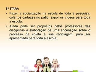 5ª ETAPA:
• Fazer a socialização na escola de toda a pesquisa,
colar os cartazes no pátio, expor os vídeos para toda
a escola.
• Ainda pode ser propostos pelos professores das
disciplinas a elaboração de uma encenação sobre o
processo de coleta e sua reciclagem, para ser
apresentado para toda a escola.
 