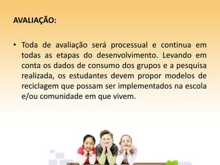 AVALIAÇÃO:
• Toda de avaliação será processual e continua em
todas as etapas do desenvolvimento. Levando em
conta os dados de consumo dos grupos e a pesquisa
realizada, os estudantes devem propor modelos de
reciclagem que possam ser implementados na escola
e/ou comunidade em que vivem.
 