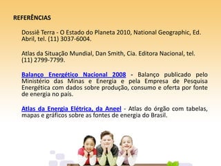 REFERÊNCIAS
Dossiê Terra - O Estado do Planeta 2010, National Geographic, Ed.
Abril, tel. (11) 3037-6004.
Atlas da Situação Mundial, Dan Smith, Cia. Editora Nacional, tel.
(11) 2799-7799.
Balanço Energético Nacional 2008 - Balanço publicado pelo
Ministério das Minas e Energia e pela Empresa de Pesquisa
Energética com dados sobre produção, consumo e oferta por fonte
de energia no país.
Atlas da Energia Elétrica, da Aneel - Atlas do órgão com tabelas,
mapas e gráficos sobre as fontes de energia do Brasil.
 