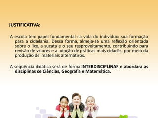 JUSTIFICATIVA:
A escola tem papel fundamental na vida do indivíduo: sua formação
para a cidadania. Dessa forma, almeja-se uma reflexão orientada
sobre o lixo, a sucata e o seu reaproveitamento, contribuindo para
revisão de valores e a adoção de práticas mais cidadãs, por meio da
produção de materiais alternativos.
A seqüência didática será de forma INTERDISCIPLINAR e abordara as
disciplinas de Ciências, Geografia e Matemática.
 