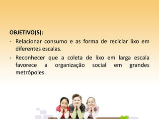 OBJETIVO(S):
- Relacionar consumo e as forma de reciclar lixo em
diferentes escalas.
- Reconhecer que a coleta de lixo em larga escala
favorece a organização social em grandes
metrópoles.
 