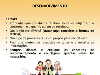 DESENVOLVIMENTO
1ª ETAPA:
• Proponha que os alunos reflitam sobre os objetos que
consomem e o quanto geram de resíduos.
• Quais são recicláveis? (tratar aqui conceitos e formas de
reciclar)
• Que tipo de processo cada um propõe para reciclá-los?
• Peça que anotem as respostas no caderno e socialize as
informações.
• Sempre, discuta e explique os conceitos de
reaproveitamento e reciclagem; quantas vezes for
necessário.
 
