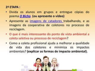 2ª ETAPA :
• Divida os alunos em grupos e entregue cópias do
poema O Bicho. (ou apresente o vídeo)
• Apresente as imagens de catadores trabalhando, e as
imagens da cooperativa de coletores no processo de
reciclagem.
• O que é mais interessante do ponto de vista ambiental a
coleta seletiva ou processo de reciclagem?
• Como a coleta profissional ajuda a melhorar a qualidade
de vida dos coletores e minimiza os impactos
ambientais? (explicar as formas de impacto ambiental).
 