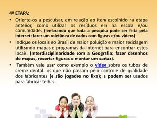 4ª ETAPA:
• Oriente-os a pesquisar, em relação ao item escolhido na etapa
anterior, como utilizar os resíduos em na escola e/ou
comunidade. (lembrando que toda a pesquisa pode ser feita pela
internet: fazer um coletânea de dados com figuras e/ou vídeos)
• Indique os locais no Brasil de maior poluição e maior reciclagem
utilizando mapas e programas da internet para encontrar estes
locais. (Interdisciplinaridade com a Geografia: fazer desenhos
de mapas, recortar figuras e montar um cartaz).
• Também vale usar como exemplo o vídeo sobre os tubos de
creme dental: os que não passam pelo controle de qualidade
dos fabricantes (e são jogados no lixo); e podem ser usados
para fabricar telhas.
 