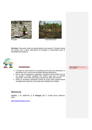 Poluição Desmatamentos
Atividade: Discussão sobre as apresentações das equipes. Produção textual
(em grupo) com o tema: Alternativas de proteção e conservação para os
ecossistemas brasileiros.
Considerações
A revisão do tema anterior foi escolhida como forma de familiarizar os
estudantes com o tema a ser abordado (Biomas Brasileiros);
Para o Jogo de perguntas e respostas, o professor deverá dividir a turma
em grupos e sortear questões (em fichas), para que os mesmos
respondam. Terá maior pontuação a equipe que obter mais acertos;
Todas as atividades realizadas durante as aulas serão posteriormente
corrigidas pelo professor como parte das avaliações da unidade.
Referências
AMABIS, J. M.; MARTHO, G. R. Biologia. V.3. 2. ed.São Paulo: Moderna,
2004.
http://images.google.com.br
[P3] Comentário: Não explicitou os
critérios adotados.
 