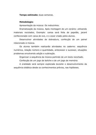 Tempo estimado: duas semanas.
Metodologia:
Apresentação da música: Os indiozinhos.
Dramatização da música. Após montagem de um cenário: utilizando
materiais reciclados, Exemplo: canoa será feita de papelão, jacaré
confeccionado com caixa de ovo, e o cocar criado pelos alunos.
Desenvolver atividades de dobradura, confecção de um painel
relacionado à música.
Os alunos também realizarão atividades no caderno: sequência
numérica, relação número e quantidade, antecessor e sucessor, situações
problemas envolvendo adição e subtração.
Organizar a sequência da música partindo de um texto recortado.
Confecção de um jogo de boliche e de um jogo de memória
A oralidade será sempre explorada durante o desenvolvimento da
sequência didática desde os conhecimentos prévios, nas hipóteses.
 