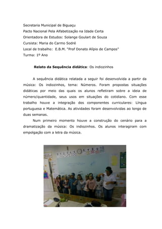 Secretaria Municipal de Biguaçu
Pacto Nacional Pela Alfabetização na Idade Certa
Orientadora de Estudos: Solange Goulart de Souza
Cursista: Maria do Carmo Sodré
Local de trabalho: E.B.M. “Prof Donato Alípio de Campos”
Turma: 1º Ano
Relato da Sequência didática: Os indiozinhos
A sequência didática relatada a seguir foi desenvolvida a partir da
música: Os indiozinhos, tema: Números. Foram propostas situações
didáticas por meio das quais os alunos refletiram sobre a ideia de
número/quantidade, seus usos em situações do cotidiano. Com esse
trabalho houve a integração dos componentes curriculares: Língua
portuguesa e Matemática. As atividades foram desenvolvidas ao longo de
duas semanas.
Num primeiro momento houve a construção do cenário para a
dramatização da música: Os indiozinhos. Os alunos interagiram com
empolgação com a letra da música.
 