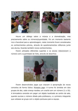Houve um diálogo sobre a música e a dramatização, mas
precisamente sobre os números/quantidade. Foi um momento bastante
rico e favorável para a aprendizagem, neste momento foram considerados
os conhecimentos prévios, através de questionamentos reflexivos junto
aos alunos, focando também novos conhecimentos.
Foram utilizados diferentes suportes e os alunos relacionaram o
número com a quantidade de índio, através de desenhos.
Foram desenvolvidos jogos que visavam à apropriação de novos
conceitos de forma lúdica. Primeiro jogo: A turma foi dividida em dois
grupos de dez, cada criança recebeu um crachá com um número (1 a 10).
A brincadeira consistia em pegar um objeto localizado ao centro da sala,
quando ouvisse o número ditado pela professora, e o primeiro integrante
que voltasse ao grupo com o objeto pontuava para a equipe.
 