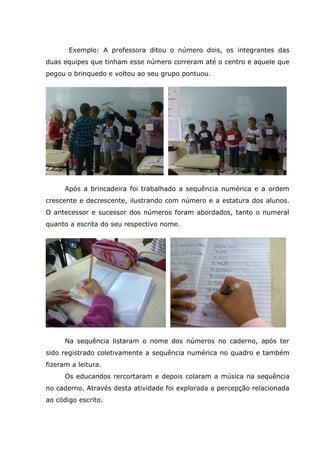 Exemplo: A professora ditou o número dois, os integrantes das
duas equipes que tinham esse número correram até o centro e aquele que
pegou o brinquedo e voltou ao seu grupo pontuou.
Após a brincadeira foi trabalhado a sequência numérica e a ordem
crescente e decrescente, ilustrando com número e a estatura dos alunos.
O antecessor e sucessor dos números foram abordados, tanto o numeral
quanto a escrita do seu respectivo nome.
Na sequência listaram o nome dos números no caderno, após ter
sido registrado coletivamente a sequência numérica no quadro e também
fizeram a leitura.
Os educandos rercortaram e depois colaram a música na sequência
no caderno. Através desta atividade foi explorada a percepção relacionada
ao código escrito.
 