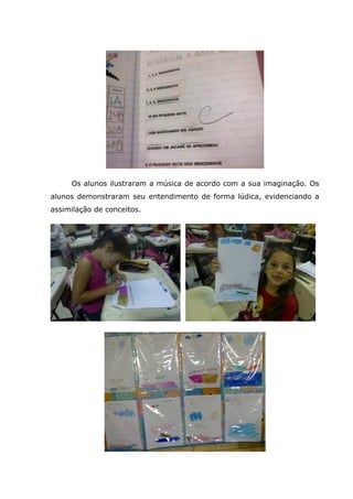 Os alunos ilustraram a música de acordo com a sua imaginação. Os
alunos demonstraram seu entendimento de forma lúdica, evidenciando a
assimilação de conceitos.
 