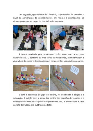 Um segundo jogo utilizado foi: Dominó, cujo objetivo foi perceber o
nível de apropriação de conhecimentos em relação a quantidades. Os
alunos pareavam as peças do dominó, coletivamente.
A turma auxiliada pela professora confeccionou um cartaz para
expor na sala. O contorno da mão virou os indiozinhos, acompanharam a
dobradura da canoa e depois coloriram com as mãos usando tinta guache.
E com a estratégia do jogo de boliche, foi trabalhada a adição e a
subtração. A adição com a soma dos pontos das garrafas derrubadas e a
subtração era efetuada a partir da quantidade dez, a medida que a cada
garrafa derrubada era subtraída do total.
 