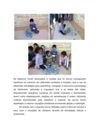 Os objetivos foram alcançados à medida que os alunos conseguiram
identificar os números em diferentes contextos e funções, com o uso de
diferentes estratégias para quantificar, comparar e comunicar quantidades
de elementos, utilizando a linguagem oral e os dedos das mãos.
Reproduziram sequência numérica em escala crescente e decrescente,
assim como estabeleceram relações de semelhanças e ordem utilizando
critérios diversificados para classificar e ordenar. Os alunos foram
desafiados a resolver situações problemas envolvendo adição e subtração.
De acordo com o exposto houve reflexões sobre a ideia de número e
seus usos e situações do cotidiano através de estratégias lúdicas e
prazerosas.
 