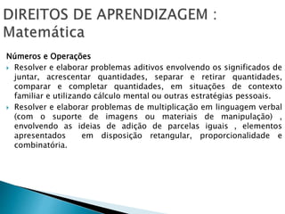 Números e Operações
 Resolver e elaborar problemas aditivos envolvendo os significados de
juntar, acrescentar quantidades, separar e retirar quantidades,
comparar e completar quantidades, em situações de contexto
familiar e utilizando cálculo mental ou outras estratégias pessoais.
 Resolver e elaborar problemas de multiplicação em linguagem verbal
(com o suporte de imagens ou materiais de manipulação) ,
envolvendo as ideias de adição de parcelas iguais , elementos
apresentados em disposição retangular, proporcionalidade e
combinatória.
 