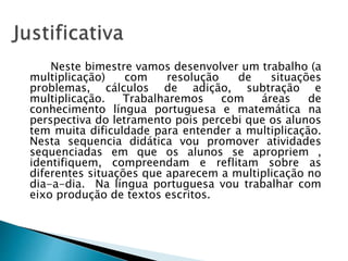 Neste bimestre vamos desenvolver um trabalho (a
multiplicação) com resolução de situações
problemas, cálculos de adição, subtração e
multiplicação. Trabalharemos com áreas de
conhecimento língua portuguesa e matemática na
perspectiva do letramento pois percebi que os alunos
tem muita dificuldade para entender a multiplicação.
Nesta sequencia didática vou promover atividades
sequenciadas em que os alunos se apropriem ,
identifiquem, compreendam e reflitam sobre as
diferentes situações que aparecem a multiplicação no
dia-a-dia. Na língua portuguesa vou trabalhar com
eixo produção de textos escritos.
 