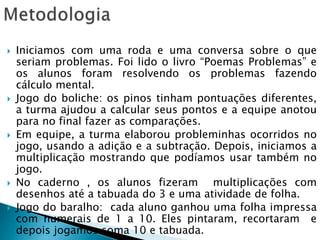  Iniciamos com uma roda e uma conversa sobre o que
seriam problemas. Foi lido o livro “Poemas Problemas” e
os alunos foram resolvendo os problemas fazendo
cálculo mental.
 Jogo do boliche: os pinos tinham pontuações diferentes,
a turma ajudou a calcular seus pontos e a equipe anotou
para no final fazer as comparações.
 Em equipe, a turma elaborou probleminhas ocorridos no
jogo, usando a adição e a subtração. Depois, iniciamos a
multiplicação mostrando que podíamos usar também no
jogo.
 No caderno , os alunos fizeram multiplicações com
desenhos até a tabuada do 3 e uma atividade de folha.
 Jogo do baralho: cada aluno ganhou uma folha impressa
com numerais de 1 a 10. Eles pintaram, recortaram e
depois jogamos soma 10 e tabuada.
 