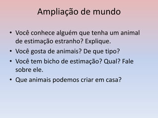 Ampliação de mundo
• Você conhece alguém que tenha um animal
de estimação estranho? Explique.
• Você gosta de animais? De que tipo?
• Você tem bicho de estimação? Qual? Fale
sobre ele.
• Que animais podemos criar em casa?
 