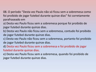 08. O período “Desta vez Paulo não só ficou sem a sobremesa como
foi proibido de jogar futebol durante quinze dias” foi corretamente
parafraseado em
a) Desta vez Paulo ficou sem a sobremesa porque foi proibido de
jogar futebol durante quinze dias.
b) Desta vez Paulo não ficou sem a sobremesa, contudo foi proibido
de jogar futebol durante quinze dias.
c) Desta vez Paulo não ficou sem a sobremesa, portanto foi proibido
de jogar futebol durante quinze dias.
d) Desta vez Paulo ficou sem a sobremesa e foi proibido de jogar
futebol durante quinze dias.
e) Desta vez Paulo ficou sem a sobremesa, quando foi proibido de
jogar futebol durante quinze dias.
 