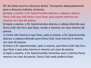 09. No texto ocorre o discurso direto. Transposto adequadamente
para o discurso indireto, teríamos
a) Após o exame, o Dr. Epaminondas abanou a cabeça e disse a
Dona Coló que não havia o que fazer, pois aquele menino era
mesmo um caso de poesia.
b) Após o exame, o Dr. Epaminondas abanou a cabeça dizendo que
Dona Coló não há o que fazer, sendo o menino um caso mesmo de
poesia.
c) Como não haveria o que fazer, após o exame, o Dr. Epaminondas
abanou a cabeça olhando para Dona Coló. Esse menino é mesmo
um caso de poesia.
d) Disse o Dr. Epaminondas, após o exame, que Dona Coló não há o
que fazer e que este menino é mesmo um caso de poesia.
e) Após o exame, o Dr. Epaminondas lamentou que o menino fosse
mesmo um caso de poesia. Dona Coló nada poderia fazer.
 