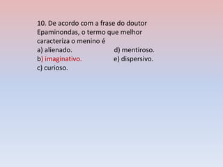 10. De acordo com a frase do doutor
Epaminondas, o termo que melhor
caracteriza o menino é
a) alienado. d) mentiroso.
b) imaginativo. e) dispersivo.
c) curioso.
 