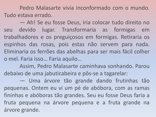 Pedro Malasarte vivia inconformado com o mundo.
Tudo estava errado.
— Ah! Se eu fosse Deus, iria colocar tudo direito no
seu devido lugar. Transformaria as formigas em
trabalhadores e os preguiçosos em formigas. Retiraria os
espinhos das rosas, pois estas não servem para nada.
Eliminaria os ferrões das abelhas para ser mais fácil colher
o mel. Faria isso… Faria aquilo…
Assim, Pedro Malasarte caminhava sonhando. Parou
debaixo de uma jabuticabeira e pôs-se a tagarelar:
— Uma árvore tão grande dando frutinhas tão
pequenas. Ontem eu vi um pé de abóbora, com as ramas
fininhas e abóboras tão grandes. Seu eu fosse Deus faria a
fruta pequena na árvore pequena e a fruta grande na
árvore grande.
 