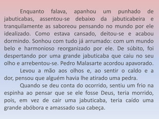 Enquanto falava, apanhou um punhado de
jabuticabas, assentou-se debaixo da jabuticabeira e
tranquilamente as saboreou pensando no mundo por ele
idealizado. Como estava cansado, deitou-se e acabou
dormindo. Sonhou com tudo já arrumado: com um mundo
belo e harmonioso reorganizado por ele. De súbito, foi
despertando por uma grande jabuticaba que caiu no seu
olho e arrebentou-se. Pedro Malasarte acordou apavorado.
Levou a mão aos olhos e, ao sentir o caldo e a
dor, pensou que alguém havia lhe atirado uma pedra.
Quando se deu conta do ocorrido, sentiu um frio na
espinha ao pensar que se ele fosse Deus, teria morrido,
pois, em vez de cair uma jabuticaba, teria caído uma
grande abóbora e amassado sua cabeça.
 