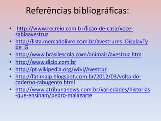 Referências bibliográficas:
• http://www.recreio.com.br/licao-de-casa/voce-
sabiaavestruz
• http://lista.mercadolivre.com.br/avestruzes_DisplayTy
pe_G
• http://www.brasilescola.com/animais/avestruz.htm
• http://www.dicio.com.br
• http://pt.wikipedia.org/wiki/Avestruz
• http://fatimalp.blogspot.com.br/2012/03/volta-do-
caderno-rabugento.html
• http://www.atribunanews.com.br/variedades/historias
-que-ensinam/pedro-malazarte
 