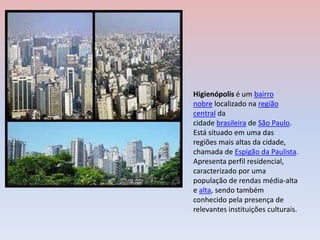 Higienópolis é um bairro
nobre localizado na região
central da
cidade brasileira de São Paulo.
Está situado em uma das
regiões mais altas da cidade,
chamada de Espigão da Paulista.
Apresenta perfil residencial,
caracterizado por uma
população de rendas média-alta
e alta, sendo também
conhecido pela presença de
relevantes instituições culturais.
 