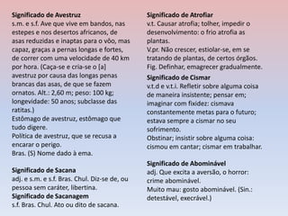 Significado de Cismar
v.t.d e v.t.i. Refletir sobre alguma coisa
de maneira insistente; pensar em;
imaginar com fixidez: cismava
constantemente metas para o futuro;
estava sempre a cismar no seu
sofrimento.
Obstinar; insistir sobre alguma coisa:
cismou em cantar; cismar em trabalhar.
Significado de Atrofiar
v.t. Causar atrofia; tolher, impedir o
desenvolvimento: o frio atrofia as
plantas.
V.pr. Não crescer, estiolar-se, em se
tratando de plantas, de certos órgãos.
Fig. Definhar, emagrecer gradualmente.
Significado de Sacana
adj. e s.m. e s.f. Bras. Chul. Diz-se de, ou
pessoa sem caráter, libertina.
Significado de Sacanagem
s.f. Bras. Chul. Ato ou dito de sacana.
Significado de Abominável
adj. Que excita a aversão, o horror:
crime abominável.
Muito mau: gosto abominável. (Sin.:
detestável, execrável.)
Significado de Avestruz
s.m. e s.f. Ave que vive em bandos, nas
estepes e nos desertos africanos, de
asas reduzidas e inaptas para o vôo, mas
capaz, graças a pernas longas e fortes,
de correr com uma velocidade de 40 km
por hora. (Caça-se e cria-se o [a]
avestruz por causa das longas penas
brancas das asas, de que se fazem
ornatos. Alt.: 2,60 m; peso: 100 kg;
longevidade: 50 anos; subclasse das
ratitas.)
Estômago de avestruz, estômago que
tudo digere.
Política de avestruz, que se recusa a
encarar o perigo.
Bras. (S) Nome dado à ema.
 