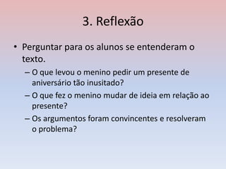 3. Reflexão
• Perguntar para os alunos se entenderam o
texto.
– O que levou o menino pedir um presente de
aniversário tão inusitado?
– O que fez o menino mudar de ideia em relação ao
presente?
– Os argumentos foram convincentes e resolveram
o problema?
 
