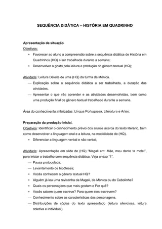 SEQUÊNCIA DIDÁTICA – HISTÓRIA EM QUADRINHO 
Apresentação da situação 
Objetivos: 
 Favorecer ao aluno a compreensão sobre a sequência didática de História em 
Quadrinhos (HQ) a ser trabalhada durante a semana; 
 Desenvolver o gosto pela leitura e produção do gênero textual (HQ); 
Atividade: Leitura Deleite de uma (HQ) da turma da Mônica. 
 Explicação sobre a sequência didática a ser trabalhada, a duração das 
atividades. 
 Apresentar o que vão aprender e as atividades desenvolvidas, bem como 
uma produção final de gênero textual trabalhado durante a semana. 
Área do conhecimento imbricadas: Língua Portuguesa, Literatura e Artes: 
Preparação da produção inicial. 
Objetivos: Identificar o conhecimento prévio dos alunos acerca do texto literário, bem 
como desenvolver a linguagem oral e a leitura, na modalidade de (HQ). 
 Diferenciar a linguagem verbal e não verbal; 
Atividade: Apresentação em slide de (HQ) “Magali em: Mãe, meu dente ta mole!”, 
para iniciar o trabalho com sequência didática. Veja anexo “1”. 
 Pausa protocolada; 
 Levantamento de hipóteses; 
 Vocês conhecem o gênero textual HQ? 
 Alguém já leu uma revistinha da Magali, da Mônica ou do Cebolinha? 
 Quais os personagens que mais gostam e Por quê? 
 Vocês sabem quem escreve? Para quem eles escrevem? 
 Conhecimento sobre as características dos personagens. 
 Distribuições de cópias do texto apresentado (leitura silenciosa, leitura 
coletiva e individual). 
 