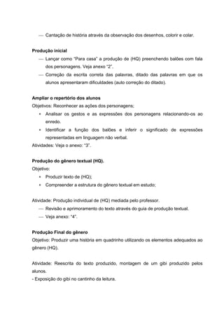  Cantação de história através da observação dos desenhos, colorir e colar. 
Produção inicial 
 Lançar como “Para casa” a produção de (HQ) preenchendo balões com fala 
dos personagens. Veja anexo “2”. 
 Correção da escrita correta das palavras, ditado das palavras em que os 
alunos apresentaram dificuldades (auto correção do ditado). 
Ampliar o repertório dos alunos 
Objetivos: Reconhecer as ações dos personagens; 
 Analisar os gestos e as expressões dos personagens relacionando-os ao 
enredo. 
 Identificar a função dos balões e inferir o significado de expressões 
representadas em linguagem não verbal. 
Atividades: Veja o anexo: “3”. 
Produção do gênero textual (HQ). 
Objetivo: 
 Produzir texto de (HQ); 
 Compreender a estrutura do gênero textual em estudo; 
Atividade: Produção individual de (HQ) mediada pelo professor. 
 Revisão e aprimoramento do texto através do guia de produção textual. 
 Veja anexo: “4”. 
Produção Final do gênero 
Objetivo: Produzir uma história em quadrinho utilizando os elementos adequados ao 
gênero (HQ). 
Atividade: Reescrita do texto produzido, montagem de um gibi produzido pelos 
alunos. 
- Exposição do gibi no cantinho da leitura. 
 
