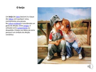 Um beijo (do latim basium) é o toque
dos lábios com qualquer coisa,
normalmente uma pessoa.
Na cultura ocidental é considerado um
gesto de afeição. Entre amigos, é
utilizado como cumprimento ou
despedida. O beijo nos lábios de outra
pessoa é um símbolo de afeição
romântica
O beijo
 
