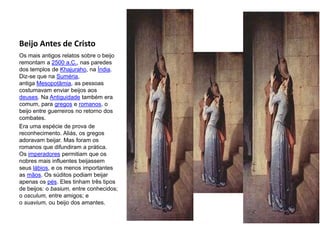 Beijo Antes de Cristo
Os mais antigos relatos sobre o beijo
remontam a 2500 a.C., nas paredes
dos templos de Khajuraho, na Índia.
Diz-se que na Suméria,
antiga Mesopotâmia, as pessoas
costumavam enviar beijos aos
deuses. Na Antiguidade também era
comum, para gregos e romanos, o
beijo entre guerreiros no retorno dos
combates.
Era uma espécie de prova de
reconhecimento. Aliás, os gregos
adoravam beijar. Mas foram os
romanos que difundiram a prática.
Os imperadores permitiam que os
nobres mais influentes beijassem
seus lábios, e os menos importantes
as mãos. Os súditos podiam beijar
apenas os pés. Eles tinham três tipos
de beijos: o basium, entre conhecidos;
o osculum, entre amigos; e
o suavium, ou beijo dos amantes.
 